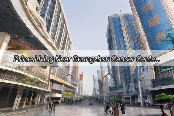 Prime Living Near Guangzhou Cancer Center Your Perfect Home Awaits